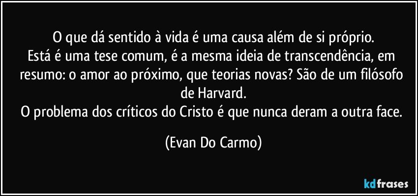 O que dá sentido à vida é uma causa além de si próprio.
Está é uma tese comum, é a mesma ideia de transcendência, em resumo: o amor ao próximo, que teorias novas? São de um filósofo de Harvard.
O problema dos críticos do Cristo é que nunca deram a outra face. (Evan Do Carmo)