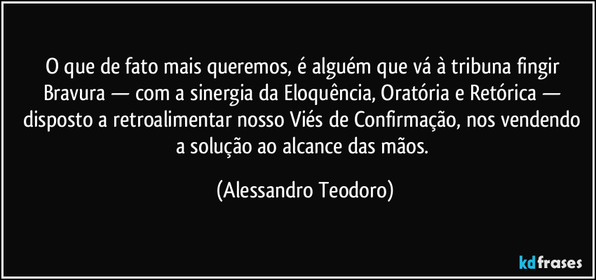 O que de fato mais queremos, é alguém que vá à tribuna fingir Bravura — com a sinergia da Eloquência, Oratória e Retórica — disposto a retroalimentar nosso Viés de Confirmação, nos vendendo a solução ao alcance das mãos. (Alessandro Teodoro)