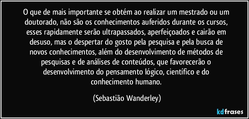 O que de mais importante se obtém ao realizar um mestrado ou um doutorado, não são os conhecimentos auferidos durante os cursos, esses rapidamente serão ultrapassados, aperfeiçoados e cairão em desuso, mas o despertar do gosto pela pesquisa e pela busca de novos conhecimentos, além do desenvolvimento de métodos de pesquisas e de análises de conteúdos, que favorecerão o desenvolvimento do pensamento lógico, científico e do conhecimento humano. (Sebastião Wanderley)