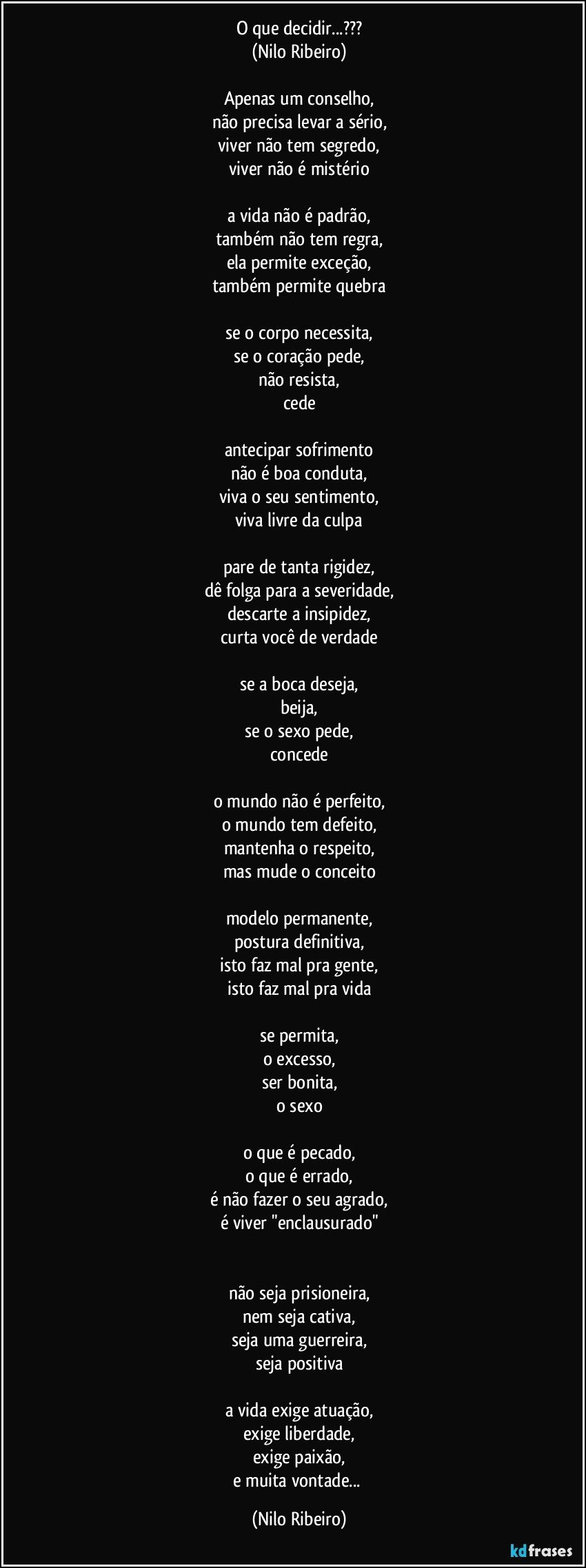 O que decidir...???
(Nilo Ribeiro)
 
Apenas um conselho,
não precisa levar a sério,
viver não tem segredo,
viver não é mistério
 
a vida não é padrão,
também não tem regra,
ela permite exceção,
também permite quebra
 
se o corpo necessita,
se o coração pede,
não resista,
cede
 
antecipar sofrimento
não é boa conduta,
viva o seu sentimento,
viva livre da culpa
 
pare de tanta rigidez,
dê folga para a severidade,
descarte a insipidez,
curta você de verdade
 
se a boca deseja,
beija,
se o sexo pede,
concede
 
o mundo não é perfeito,
o mundo tem defeito,
mantenha o respeito,
mas mude o conceito
 
modelo permanente,
postura definitiva,
isto faz mal pra gente,
isto faz mal pra vida
 
se permita,
o excesso,
ser bonita,
o sexo
 
o que é pecado,
o que é errado,
é não fazer o seu agrado,
é viver "enclausurado"

 
não seja prisioneira,
nem seja cativa,
seja uma guerreira,
seja positiva
 
a vida exige atuação,
exige liberdade,
exige paixão,
e muita vontade... (Nilo Ribeiro)