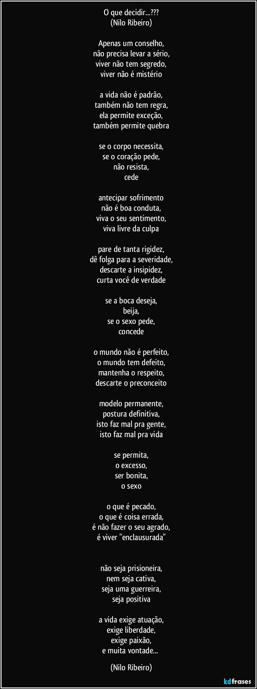 O que decidir...???
(Nilo Ribeiro)
 
Apenas um conselho,
não precisa levar a sério,
viver não tem segredo,
viver não é mistério
 
a vida não é padrão,
também não tem regra,
ela permite exceção,
também permite quebra
 
se o corpo necessita,
se o coração pede,
não resista,
cede
 
antecipar sofrimento
não é boa conduta,
viva o seu sentimento,
viva livre da culpa
 
pare de tanta rigidez,
dê folga para a severidade,
descarte a insipidez,
curta você de verdade
 
se a boca deseja,
beija,
se o sexo pede,
concede
 
o mundo não é perfeito,
o mundo tem defeito,
mantenha o respeito,
descarte o preconceito
 
modelo permanente,
postura definitiva,
isto faz mal pra gente,
isto faz mal pra vida
 
se permita,
o excesso,
ser bonita,
o sexo
 
o que é pecado,
o que é coisa errada,
é não fazer o seu agrado,
é viver "enclausurada"

 
não seja prisioneira,
nem seja cativa,
seja uma guerreira,
seja positiva
 
a vida exige atuação,
exige liberdade,
exige paixão,
e muita vontade... (Nilo Ribeiro)