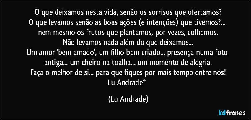 O que deixamos nesta vida, senão os sorrisos que ofertamos?
O que levamos senão as boas ações (e intenções) que tivemos?...  nem mesmo os frutos que plantamos, por vezes, colhemos.
Não levamos nada além do que deixamos...
Um amor 'bem amado', um filho bem criado... presença numa foto antiga... um cheiro na toalha... um momento de alegria.
Faça o melhor de si... para que fiques por mais tempo entre nós!
Lu Andrade* (Lu Andrade)