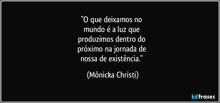 "O que deixamos no
mundo é a luz que
produzimos dentro do
próximo na jornada de
nossa de existência." (Mônicka Christi)
