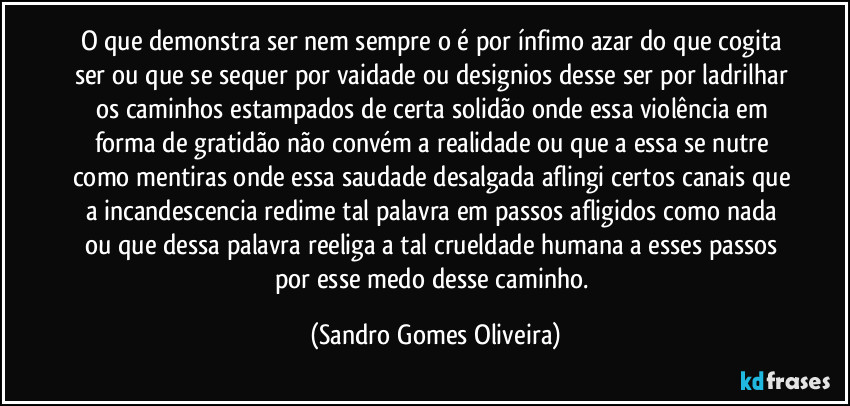 O que demonstra ser nem sempre o é por ínfimo azar do que cogita ser ou que se sequer por vaidade ou designios desse ser por ladrilhar os caminhos estampados de certa solidão onde essa violência em forma de gratidão não convém a realidade ou que a essa se nutre como mentiras onde essa saudade desalgada aflingi certos canais que a incandescencia redime tal palavra em passos afligidos como nada ou que dessa palavra reeliga a tal crueldade humana a esses passos por esse medo desse caminho. (Sandro Gomes Oliveira)