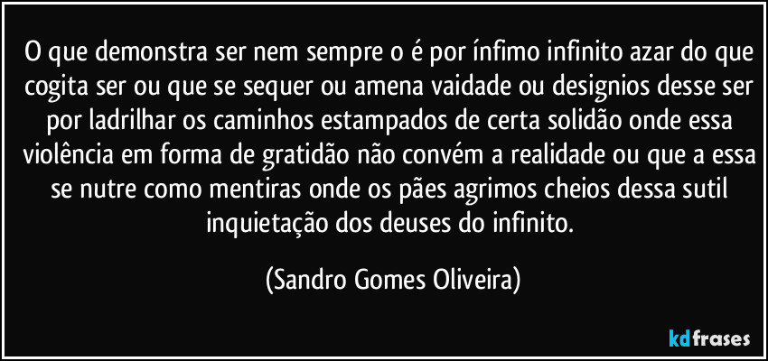 O que demonstra ser nem sempre o é por ínfimo infinito azar do que cogita ser ou que se sequer ou amena vaidade ou designios desse ser por ladrilhar os caminhos estampados de certa solidão onde essa violência em forma de gratidão não convém a realidade ou que a essa se nutre como mentiras onde os pães agrimos cheios dessa sutil inquietação dos deuses do infinito. (Sandro Gomes Oliveira)