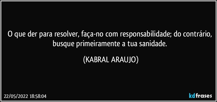 O que der para resolver, faça-no com responsabilidade; do contrário, busque primeiramente a tua sanidade. (KABRAL ARAUJO)