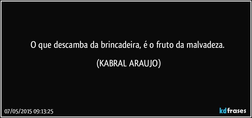 O que descamba da brincadeira, é o fruto da malvadeza. (KABRAL ARAUJO)