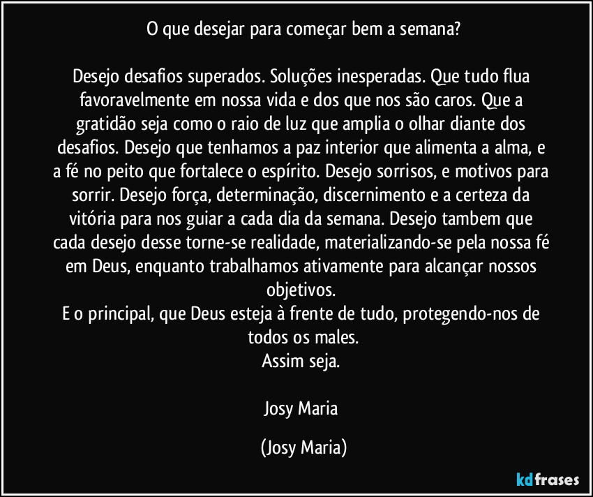 O que desejar para começar bem a semana?

Desejo desafios superados. Soluções inesperadas. Que tudo flua favoravelmente em nossa vida e dos que nos são caros. Que a gratidão seja como o raio de luz que amplia o olhar diante dos desafios. Desejo que tenhamos a paz interior que alimenta a alma, e a fé no peito que fortalece o espírito. Desejo sorrisos, e motivos para sorrir. Desejo força, determinação, discernimento e a  certeza da vitória para nos guiar a cada dia da semana. Desejo tambem que cada desejo desse torne-se realidade, materializando-se pela nossa fé em Deus, enquanto trabalhamos ativamente para alcançar nossos objetivos. 
E o principal, que Deus esteja à frente de tudo, protegendo-nos de todos os males.
Assim seja. 

Josy Maria (Josy Maria)