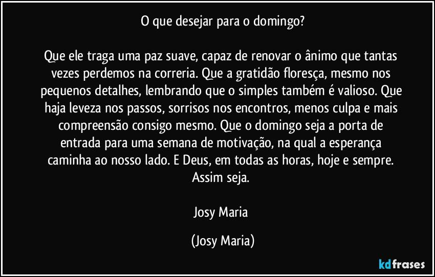 O que desejar para o domingo?

Que ele traga uma paz suave, capaz de renovar o ânimo que tantas vezes perdemos na correria. Que a gratidão floresça, mesmo nos pequenos detalhes, lembrando que o simples também é valioso. Que haja leveza nos passos, sorrisos nos encontros, menos culpa e mais compreensão consigo mesmo. Que o domingo seja a porta de entrada para uma semana de motivação, na qual a esperança caminha ao nosso lado. E Deus, em todas as horas, hoje e sempre. 
Assim seja. 

Josy Maria (Josy Maria)