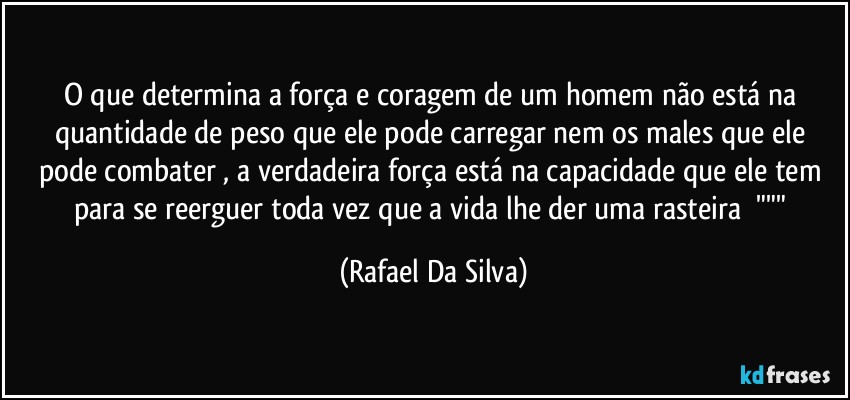 O que determina a força e coragem de um homem não está na quantidade de peso que ele pode carregar nem os males que ele pode combater , a verdadeira força está na capacidade que ele tem para se reerguer toda vez que a vida lhe der uma rasteira ⁠""" (Rafael Da Silva)