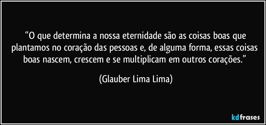 ⁠“O que determina a nossa eternidade são as coisas boas que plantamos no coração das pessoas e, de alguma forma, essas coisas boas nascem, crescem e se multiplicam em outros corações.” (Glauber Lima Lima)