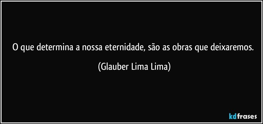 O que determina a nossa eternidade, são as obras que deixaremos. (Glauber Lima Lima)