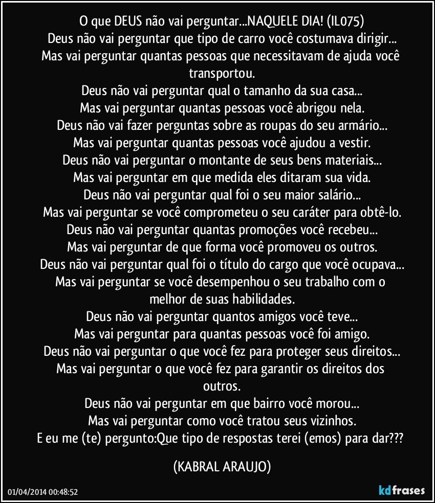 O que DEUS não vai perguntar...NAQUELE DIA! (IL075)
Deus não vai perguntar que tipo de carro você costumava dirigir...
Mas vai perguntar quantas pessoas que necessitavam de ajuda você transportou.
Deus não vai perguntar qual o tamanho da sua casa...
Mas vai perguntar quantas pessoas você abrigou nela.
Deus não vai fazer perguntas sobre as roupas do seu armário...
Mas vai perguntar quantas pessoas você ajudou a vestir.
Deus não vai perguntar o montante de seus bens materiais...
Mas vai perguntar em que medida eles ditaram sua vida.
Deus não vai perguntar qual foi o seu maior salário...
Mas vai perguntar se você comprometeu o seu caráter para obtê-lo.
Deus não vai perguntar quantas promoções você recebeu...
Mas vai perguntar de que forma você promoveu os outros.
Deus não vai perguntar qual foi o título do cargo que você ocupava...
Mas vai perguntar se você desempenhou o seu trabalho com o melhor de suas habilidades.
Deus não vai perguntar quantos amigos você teve...
Mas vai perguntar para quantas pessoas você foi amigo.
Deus não vai perguntar o que você fez para proteger seus direitos...
Mas vai perguntar o que você fez para garantir os direitos dos outros.
Deus não vai perguntar em que bairro você morou...
Mas vai perguntar como você tratou seus vizinhos.
E eu me (te) pergunto:Que tipo de respostas terei (emos) para dar??? (KABRAL ARAUJO)