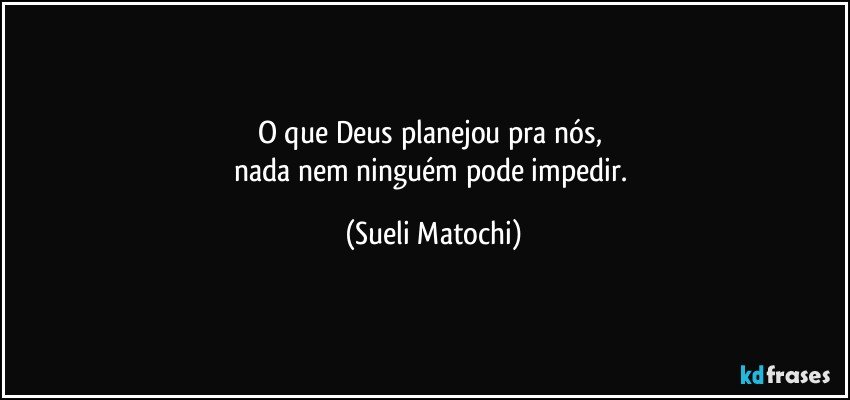 O que Deus planejou pra nós, 
nada nem ninguém pode impedir. (Sueli Matochi)