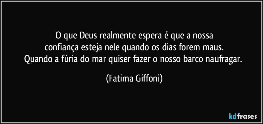 O que Deus realmente espera é que a nossa
confiança esteja nele quando os dias forem maus.
Quando a fúria do mar quiser fazer o nosso barco naufragar. (Fatima Giffoni)