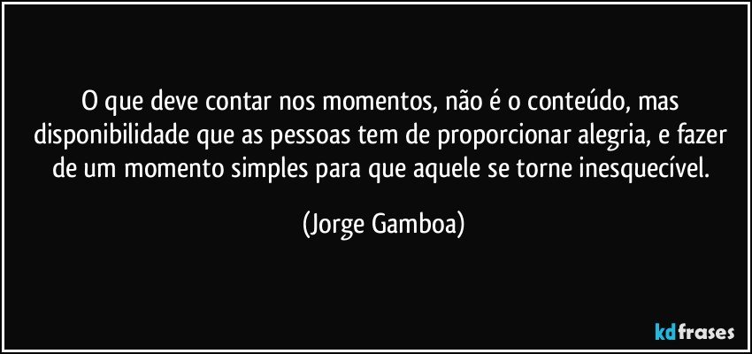 O que deve contar nos momentos, não é o conteúdo, mas disponibilidade que as pessoas tem de proporcionar alegria, e fazer de um momento simples para que aquele se torne inesquecível. (Jorge Gamboa)