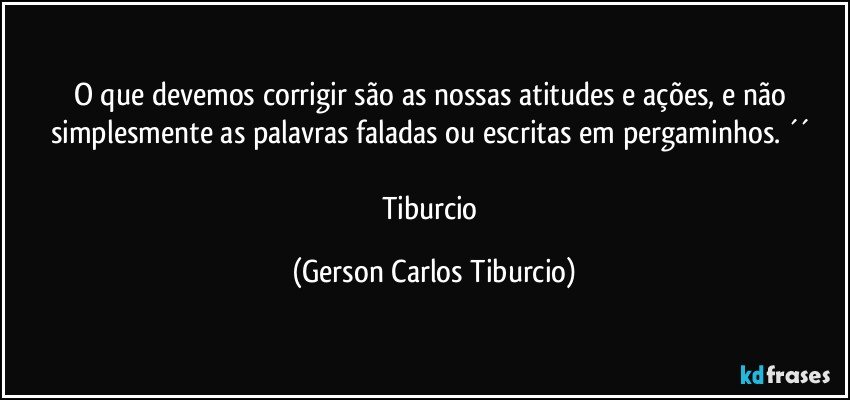 O que devemos corrigir são as nossas atitudes e ações, e não simplesmente as palavras faladas ou escritas em pergaminhos. ´´ 

Tiburcio (Gerson Carlos Tiburcio)