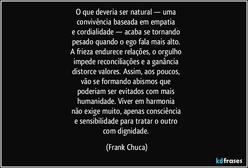 O que deveria ser natural — uma 
convivência baseada em empatia 
e cordialidade — acaba se tornando 
pesado quando o ego fala mais alto. 
A frieza endurece relações, o orgulho 
impede reconciliações e a ganância 
distorce valores. Assim, aos poucos, 
vão se formando abismos que 
poderiam ser evitados com mais 
humanidade. Viver em harmonia 
não exige muito, apenas consciência 
e sensibilidade para tratar o outro 
com dignidade. (Frank Chuca)
