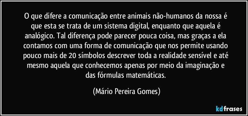 O que difere a comunicação entre animais não-humanos da nossa é que esta se trata de um sistema digital, enquanto que aquela é analógico. Tal diferença pode parecer pouca coisa, mas graças a ela contamos com uma forma de comunicação que nos permite usando pouco mais de 20 símbolos descrever toda a realidade sensível e até mesmo aquela que conhecemos apenas por meio da imaginação e das fórmulas matemáticas. (Mário Pereira Gomes)