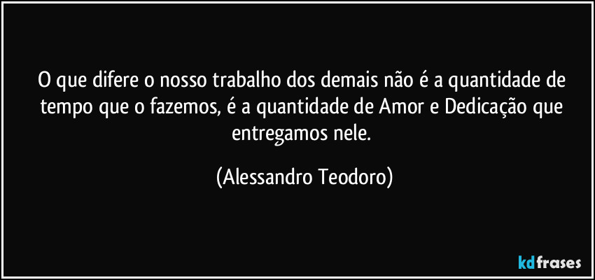O que difere o nosso trabalho dos demais não é a quantidade de tempo que o fazemos, é a quantidade de Amor e Dedicação que entregamos nele. (Alessandro Teodoro)