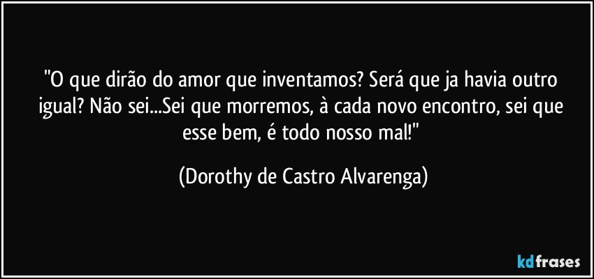 "O que dirão do amor que inventamos? Será  que ja havia outro igual? Não sei...Sei que morremos, à cada novo encontro,  sei que esse bem, é todo nosso mal!" (Dorothy de Castro Alvarenga)