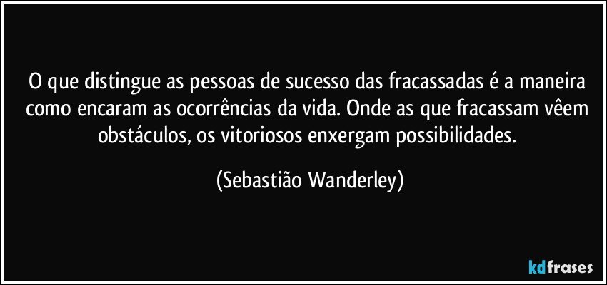 O que distingue as pessoas de sucesso das fracassadas é a maneira como encaram as ocorrências da vida. Onde as que fracassam vêem obstáculos, os vitoriosos enxergam possibilidades. (Sebastião Wanderley)