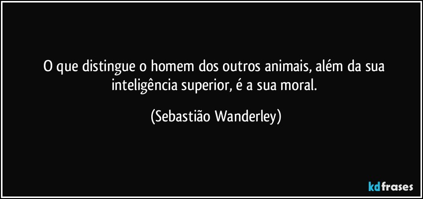 O que distingue o homem dos outros animais, além da sua inteligência superior, é a sua moral. (Sebastião Wanderley)