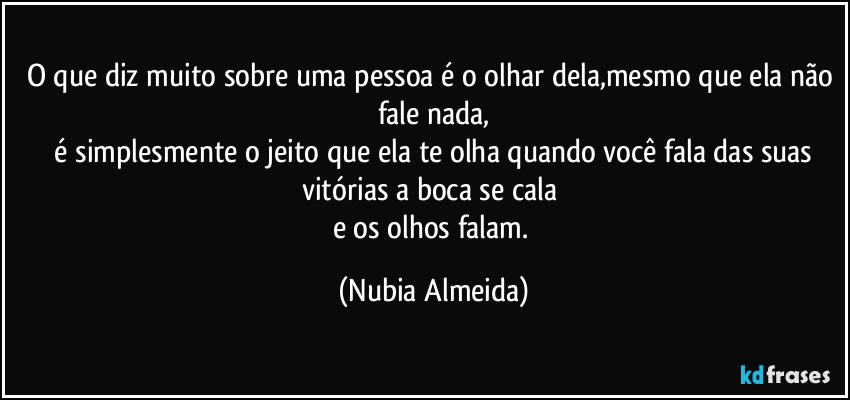 O que diz muito sobre uma pessoa é o olhar dela,mesmo que ela não fale nada,
  é simplesmente o jeito que ela te olha quando você fala das suas vitórias a boca se cala 
e os olhos falam. (Nubia Almeida)