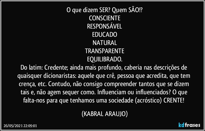 O que dizem SER? Quem SÃO!?
CONSCIENTE
RESPONSÁVEL
EDUCADO
NATURAL
TRANSPARENTE
EQUILIBRADO.
Do latim: Credente; ainda mais profundo, caberia nas descrições de quaisquer dicionaristas: aquele que crê, pessoa que acredita, que tem crença, etc. Contudo, não consigo compreender tantos que se dizem tais e, não agem sequer como. Influenciam ou influenciados? O que falta-nos para que tenhamos uma sociedade (acróstico) CRENTE! (KABRAL ARAUJO)