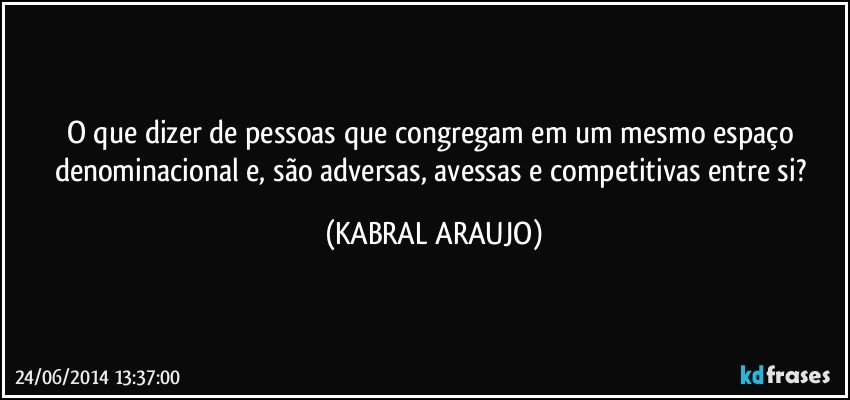 O que dizer de pessoas que congregam em um mesmo espaço denominacional e, são adversas, avessas e competitivas entre si? (KABRAL ARAUJO)