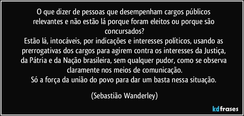 O que dizer de pessoas que desempenham cargos públicos relevantes e não estão lá porque foram eleitos ou porque são concursados?
Estão lá, intocáveis, por indicações e interesses políticos, usando as prerrogativas dos cargos para agirem contra os interesses da Justiça, da Pátria e da Nação brasileira, sem qualquer pudor, como se observa claramente nos meios de comunicação.
Só a força da união do povo para dar um basta nessa situação. (Sebastião Wanderley)
