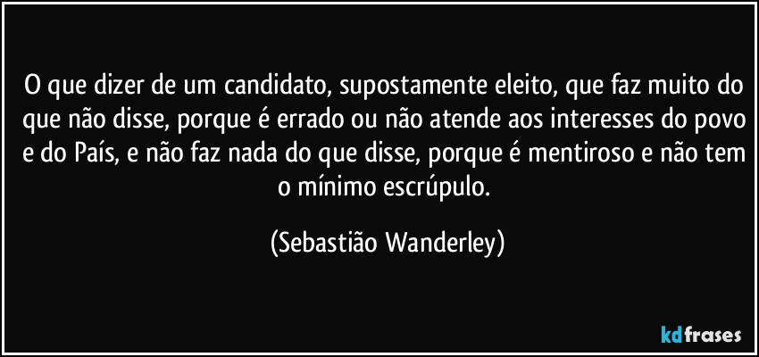 O que dizer de um candidato, supostamente eleito, que faz muito do que não disse, porque é errado ou não atende aos interesses do povo e do País, e não faz nada do que disse, porque é mentiroso e não tem o mínimo escrúpulo. (Sebastião Wanderley)