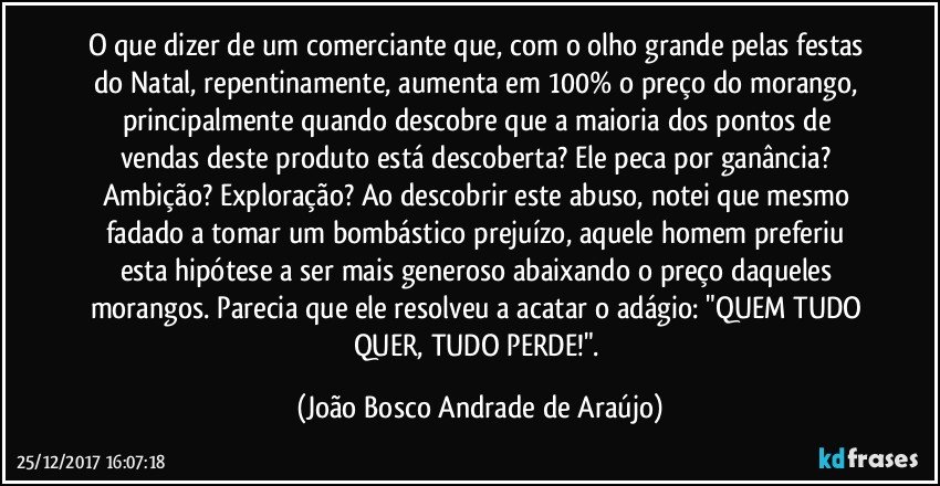 O que dizer de um comerciante que, com o olho grande pelas festas do Natal, repentinamente, aumenta em 100% o preço do morango, principalmente quando descobre que a maioria dos pontos de vendas deste produto está descoberta? Ele peca por ganância? Ambição? Exploração? Ao descobrir este abuso, notei que mesmo fadado a tomar um bombástico prejuízo, aquele homem preferiu esta hipótese a ser mais generoso abaixando o preço daqueles morangos. Parecia que ele resolveu a acatar o adágio: "QUEM TUDO QUER, TUDO PERDE!". (João Bosco Andrade de Araújo)