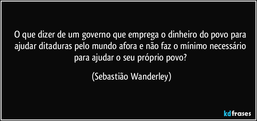 O que dizer de um governo que emprega o dinheiro do povo para ajudar ditaduras pelo mundo afora e não faz o mínimo necessário para ajudar o seu próprio povo? (Sebastião Wanderley)