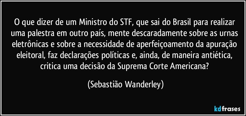 O que dizer de um Ministro do STF, que sai do Brasil para realizar uma palestra em outro país, mente descaradamente sobre as urnas eletrônicas e sobre a necessidade de aperfeiçoamento da apuração eleitoral, faz declarações políticas e, ainda, de maneira antiética, critica uma decisão da Suprema Corte Americana? (Sebastião Wanderley)