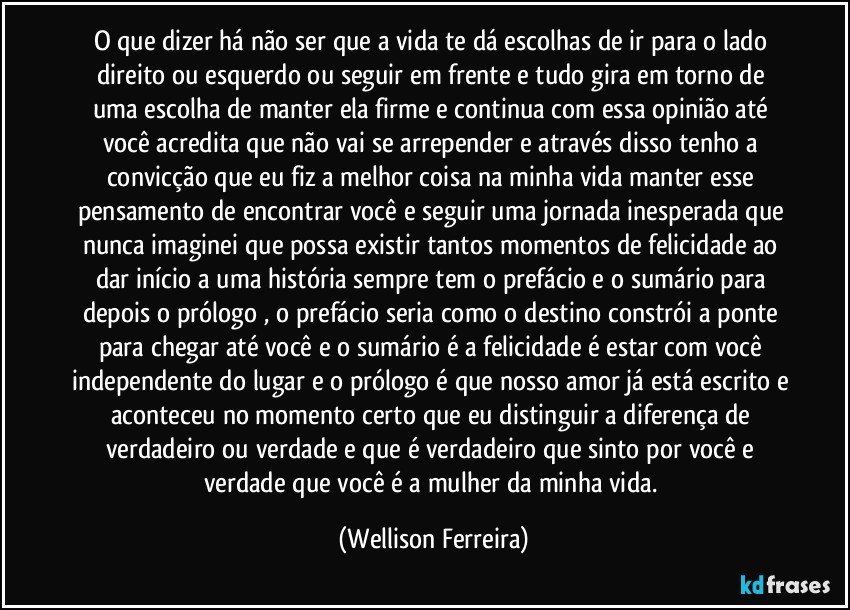O que dizer há não ser que a vida te dá escolhas de ir para o lado direito ou esquerdo ou seguir em frente e tudo gira em torno de uma escolha de manter ela firme e continua com essa opinião até você acredita que não vai se arrepender e através disso tenho a convicção que eu fiz a melhor coisa na minha vida manter esse pensamento de encontrar você e seguir uma jornada inesperada que nunca imaginei que possa existir tantos momentos de felicidade ao dar início a uma história sempre tem o prefácio e o sumário para depois o prólogo , o prefácio seria como o destino constrói a ponte para chegar até você e o sumário é a felicidade é estar com você independente do lugar e o prólogo é que nosso amor já está escrito e aconteceu no momento certo que eu distinguir a diferença de verdadeiro ou verdade e que é verdadeiro que sinto por você e verdade que você é a mulher da minha vida. (Wellison Ferreira)
