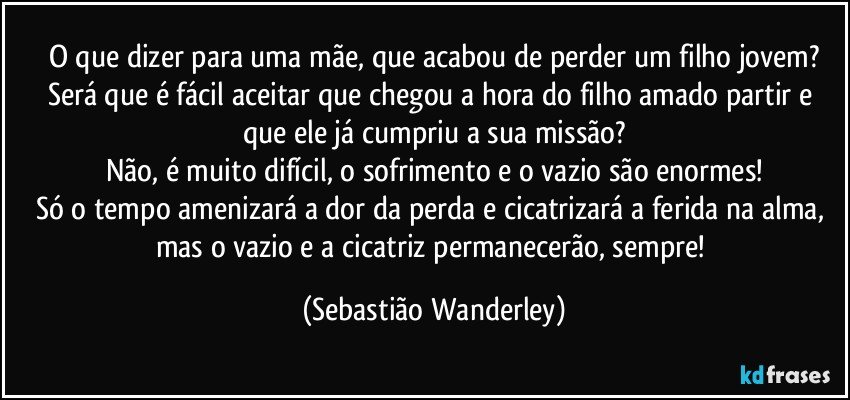 O que dizer para uma mãe, que acabou de perder um filho jovem?
Será que é fácil aceitar que chegou a hora do filho amado partir e que ele já cumpriu a sua missão?
Não, é muito difícil, o sofrimento e o vazio são enormes!
Só o tempo amenizará a dor da perda e cicatrizará a ferida na alma, mas o vazio e a cicatriz permanecerão, sempre! (Sebastião Wanderley)