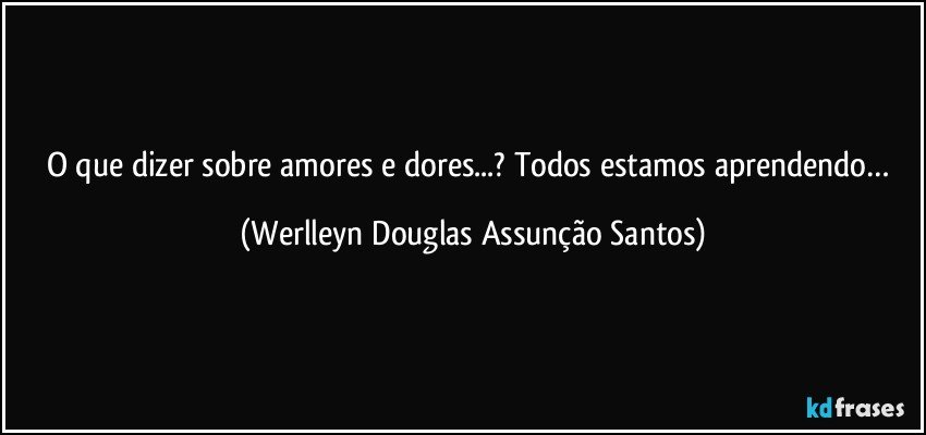 O que dizer sobre amores e dores...? Todos estamos aprendendo… (Werlleyn Douglas Assunção Santos)