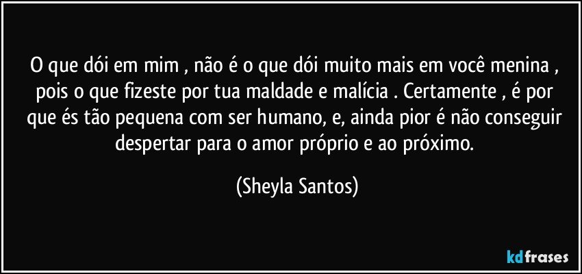 O que dói em mim , não é o que dói muito mais em você menina , pois o que fizeste por tua maldade e malícia . Certamente ,  é por que  és  tão pequena com ser humano, e, ainda pior é não conseguir despertar para o amor próprio e ao próximo. (Sheyla Santos)