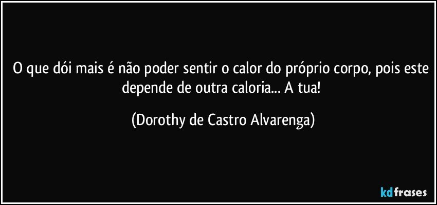 O que dói mais é não poder sentir o calor do próprio corpo, pois este depende de outra caloria... A tua! (Dorothy de Castro Alvarenga)