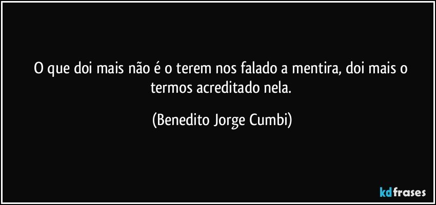 O que doi mais não é  o terem nos falado a mentira, doi mais o termos acreditado nela. (Benedito Jorge Cumbi)