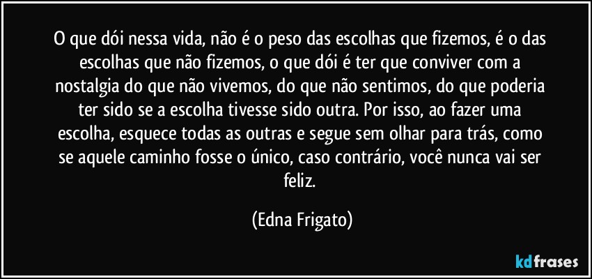 O que dói nessa vida, não é o peso das escolhas que fizemos, é o das escolhas que não fizemos, o que dói é ter que conviver com a nostalgia do que não vivemos, do que não sentimos, do que poderia ter sido se a escolha tivesse sido outra. Por isso, ao fazer uma escolha, esquece todas as outras e segue sem olhar para trás, como se aquele caminho fosse o único, caso contrário, você nunca vai ser feliz. (Edna Frigato)