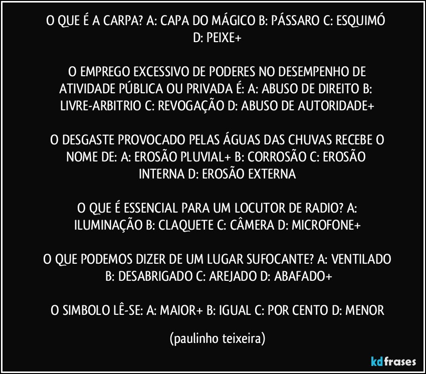 O QUE É A CARPA?  A: CAPA DO MÁGICO  B: PÁSSARO  C: ESQUIMÓ  D: PEIXE+

 O EMPREGO EXCESSIVO DE PODERES NO DESEMPENHO DE ATIVIDADE PÚBLICA OU PRIVADA É:  A: ABUSO DE DIREITO  B: LIVRE-ARBITRIO  C: REVOGAÇÃO  D: ABUSO DE AUTORIDADE+

 O DESGASTE PROVOCADO PELAS ÁGUAS DAS CHUVAS RECEBE O NOME DE:  A: EROSÃO PLUVIAL+  B: CORROSÃO  C: EROSÃO INTERNA  D: EROSÃO EXTERNA

 O QUE É ESSENCIAL PARA UM LOCUTOR DE RADIO?  A: ILUMINAÇÃO   B: CLAQUETE  C: CÂMERA  D: MICROFONE+

 O QUE PODEMOS DIZER DE UM LUGAR SUFOCANTE?  A: VENTILADO  B: DESABRIGADO  C: AREJADO  D: ABAFADO+

 O SIMBOLO LÊ-SE:  A: MAIOR+  B: IGUAL  C: POR CENTO  D: MENOR (paulinho teixeira)