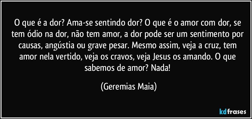 O que é a dor? Ama-se sentindo dor? O que é o amor com dor,  se tem ódio na dor, não tem amor, a dor pode ser um sentimento por causas, angústia ou grave pesar. Mesmo assim,  veja a cruz, tem amor nela vertido, veja os cravos, veja Jesus os amando. O que sabemos de amor? Nada! (Geremias Maia)