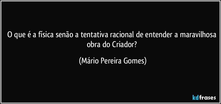 O que é a física senão a tentativa racional de entender a maravilhosa obra do Criador? (Mário Pereira Gomes)