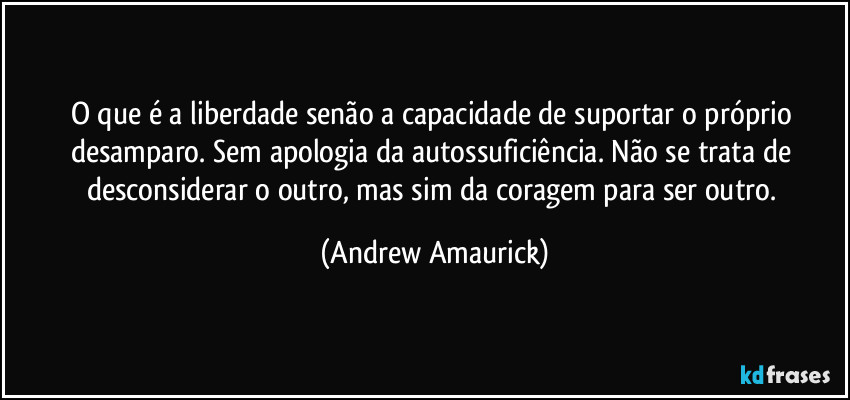 O que é a liberdade senão a capacidade de suportar o próprio desamparo. Sem apologia da autossuficiência. Não se trata de desconsiderar o outro, mas sim da coragem para ser outro. (Andrew Amaurick)