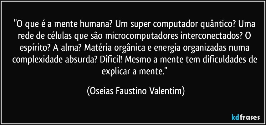 "O que é a mente humana? Um super computador quântico? Uma rede de células que são microcomputadores interconectados? O espírito? A alma? Matéria orgânica e energia organizadas numa complexidade absurda? Difícil! Mesmo a mente tem dificuldades de explicar a mente." (Oseias Faustino Valentim)