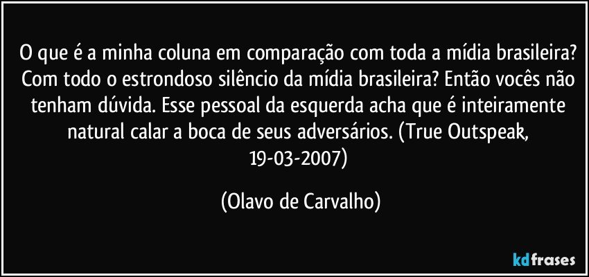 O que é a minha coluna em comparação com toda a mídia brasileira? Com todo o estrondoso silêncio da mídia brasileira? Então vocês não tenham dúvida. Esse pessoal da esquerda acha que é inteiramente natural calar a boca de seus adversários. (True Outspeak, 19-03-2007) (Olavo de Carvalho)