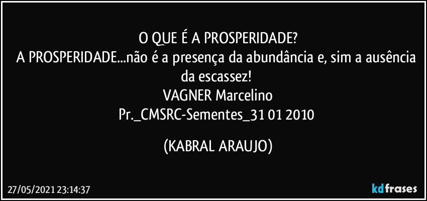 O QUE É A PROSPERIDADE?
A PROSPERIDADE...não é a presença da abundância e, sim a ausência da escassez! 
VAGNER Marcelino
Pr._CMSRC-Sementes_31/01/2010 (KABRAL ARAUJO)