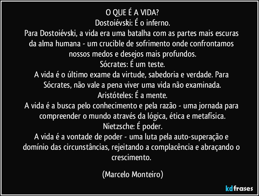 O QUE É A VIDA?
Dostoiévski: É o inferno.
Para Dostoiévski, a vida era uma batalha com as partes mais escuras da alma humana - um crucible de sofrimento onde confrontamos nossos medos e desejos mais profundos.
Sócrates: É um teste.
A vida é o último exame da virtude, sabedoria e verdade. Para Sócrates, não vale a pena viver uma vida não examinada.
Aristóteles: É a mente.
A vida é a busca pelo conhecimento e pela razão - uma jornada para compreender o mundo através da lógica, ética e metafísica.
Nietzsche: É poder.
A vida é a vontade de poder - uma luta pela auto-superação e domínio das circunstâncias, rejeitando a complacência e abraçando o crescimento. (Marcelo Monteiro)